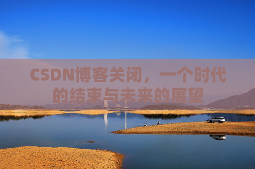 CSDN博客关闭，一个时代的结束与未来的展望
